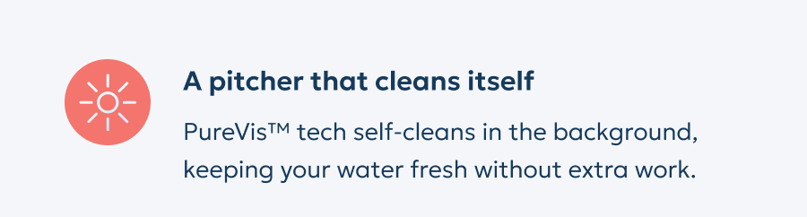 A pitcher that cleans itself: PureVis™ tech self-cleans in the background, keeping your water fresh without extra work.