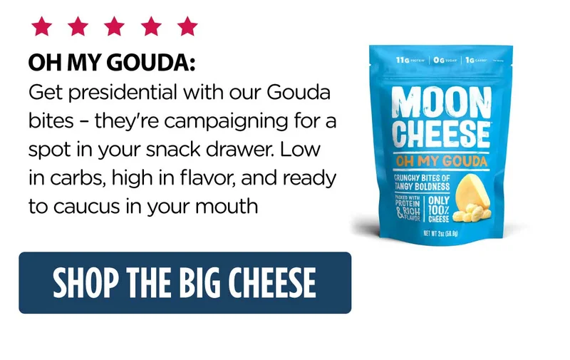 Moon Cheese | OH MY GOUDA:  Get presidential with our Gouda bites – they're campaigning for a spot in your snack drawer. Low in carbs, high in flavor, and ready to caucus in your mouth | Shop the Big Cheese