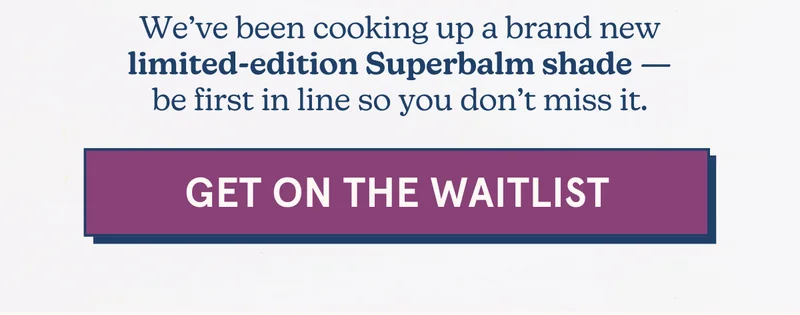 We’ve been cooking up a brand new limited-edition Superbalm shade — be first in line so you don’t miss it. [GET ON THE WAITLIST]
