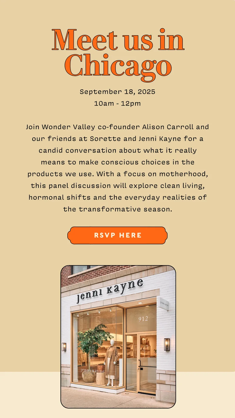 MEET US IN CHICAGO    9/18/25 10am - 12 pm  Join Wonder Valley co-founder Alison Carroll and our friends at Sorette and Jenni Kayne for a candid conversation about what it really means to make conscious choices in the products we use. With a focus on motherhood, this panel discussion will explore clean living, hormonal shifts and the everyday realities of the transformative season.   RSVP