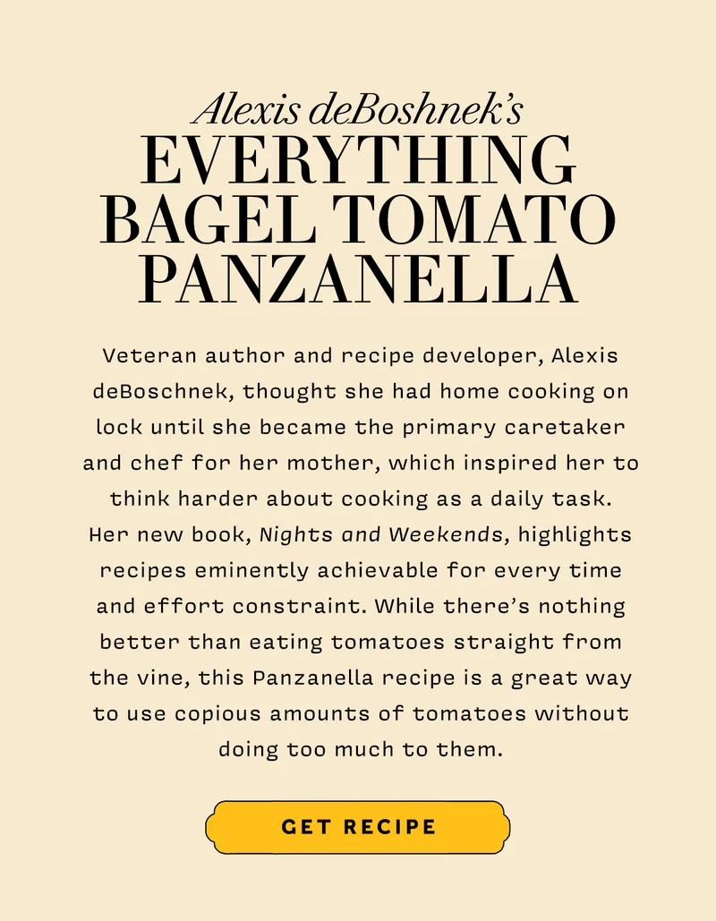 Alexis deBoshnek’s EVERYTHING  BAGEL TOMATO PANZANELLA     Veteran author and recipe developer, Alexis deBoschnek, thought she had home cooking on lock until she became the primary caretaker and chef for her mother, which inspired her to think harder about cooking as a daily task.  Her new book, Nights and Weekends, highlights recipes eminently achievable for every time and effort constraint. While there’s nothing better than eating tomatoes straight from the vine, this Panzanella recipe is a great way to use copious amounts of tomatoes without doing too much to them.        GET RECIPE
