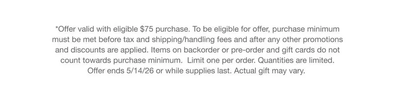 *Offer valid with eligible $75 purchase. To be eligible for offer, purchase minimum must be met before tax and shipping/handling fees and after any other promotions and discounts are applied. Items on backorder or pre-order and gift cards do not count towards purchase minimum. Limit one per order. Quantities are limited.Offer ends 5/14/26 or while supplies last. Actual gift may vary.