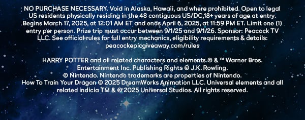 NO PURCHASE NECESSARY. Void in Alaska, Hawaii, and where prohibited. Open to legal US residents physically residing in the 48 contiguous US/DC, 18+ years of age at entry. Begins March 17, 2025, at 12:01 AM ET and ends April 6 2025, at 11:59 PM ET. Limit (1) entry per person. Prize trip must occur between 9/1/25 and 9/1/26. Sponsor: Peacock TV LLC. See official rules for full entry mechanics, eligibility requirements & details: peacockgiveaway.com/rules. HARRY POTTER and all related characters and elements © & TM Warner Bros. Entertainment Inc. Publishing Rights © J.K. Rowling. © Nintento. Nintento trademarks are properties of Nintendo. How To Train Your Dragon © 2025 DreamWorks Animations LLC. Universal elements and all related indica TM & © 2025 Universal Studios. All rights reserved.
