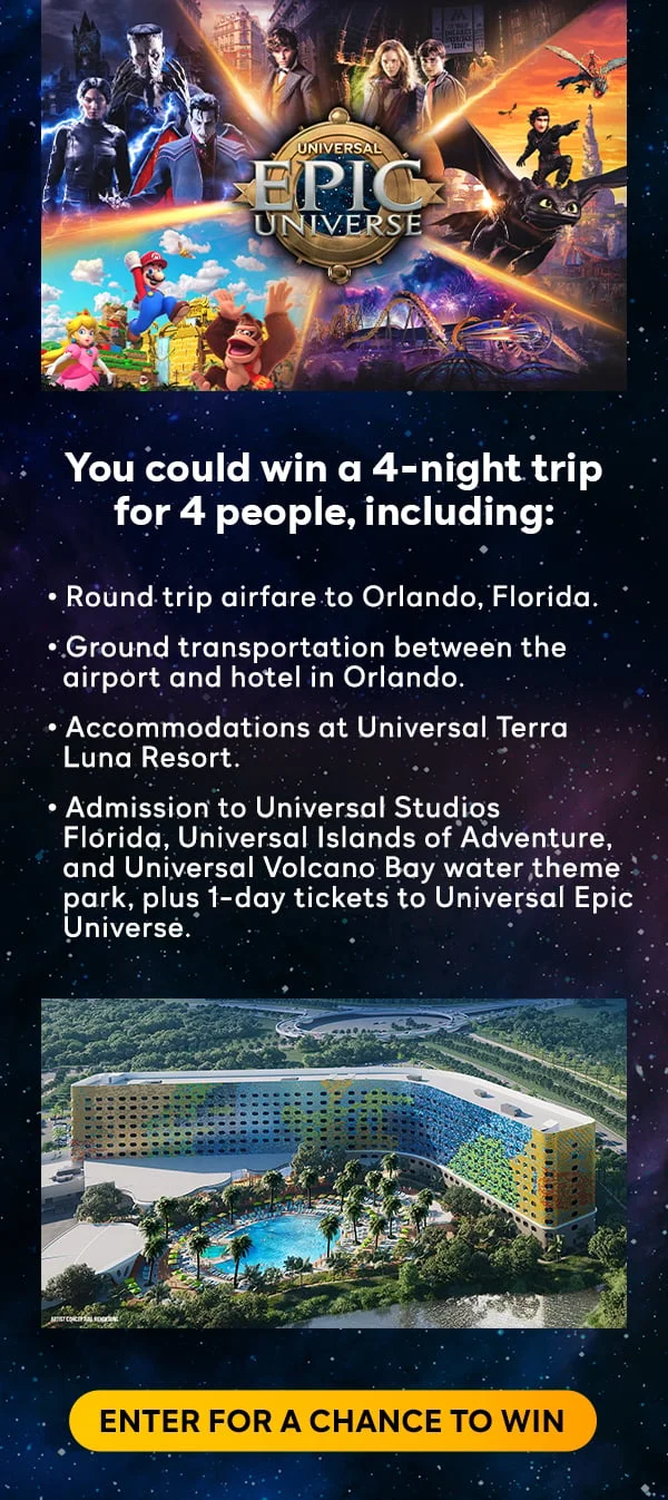 You could win a 4-night trip for 4 people, including: round trip airfare to Orlando, Florida, ground transportation between the airport and hotel in Orlando, accommodations at Universal Terra Luna Resort, admission to Universal Studios Florida, Universal Islands of Adventure, and Universal Volcano Bay water theme park, plus 1-day tickets to Universal Epic Universe. ENTER FOR A CHANCE TO WIN.