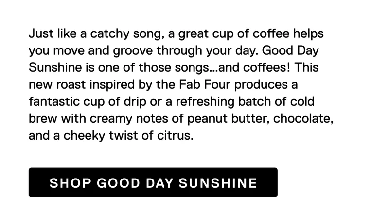 Just like a catchy song, a great cup of coffee helps you move and groove through your day. Good Day Sunshine is one of those songs…and coffees! This new roast inspired by the Fab Four produces a fantastic cup of drip or a refreshing batch of cold brew with creamy notes of peanut butter, chocolate, and a cheeky twist of citrus. Shop Good Day Sunshine
