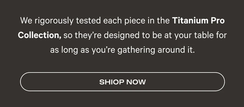 We rigorously tested each piece in the Titanium Pro Collection, so they’re designed to be at your table for as long as you’re gathering around it.