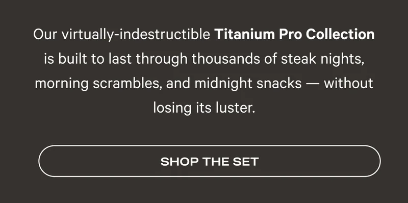 Our virtually-indestructible Titanium Pro Collection is built to last through thousands of steak nights, morning scrambles, and midnight snacks — without losing its luster. Shop the Set
