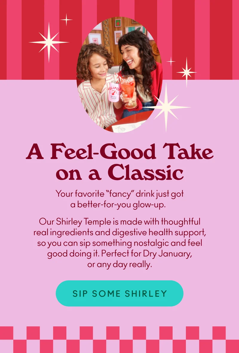 Your favorite “fancy” drink just got a better-for-you glow-up. Our Shirley Temple is made with thoughtful real ingredients and digestive health support, so you can sip something nostalgic and feel good doing it. Perfect for Dry January, or any day really.