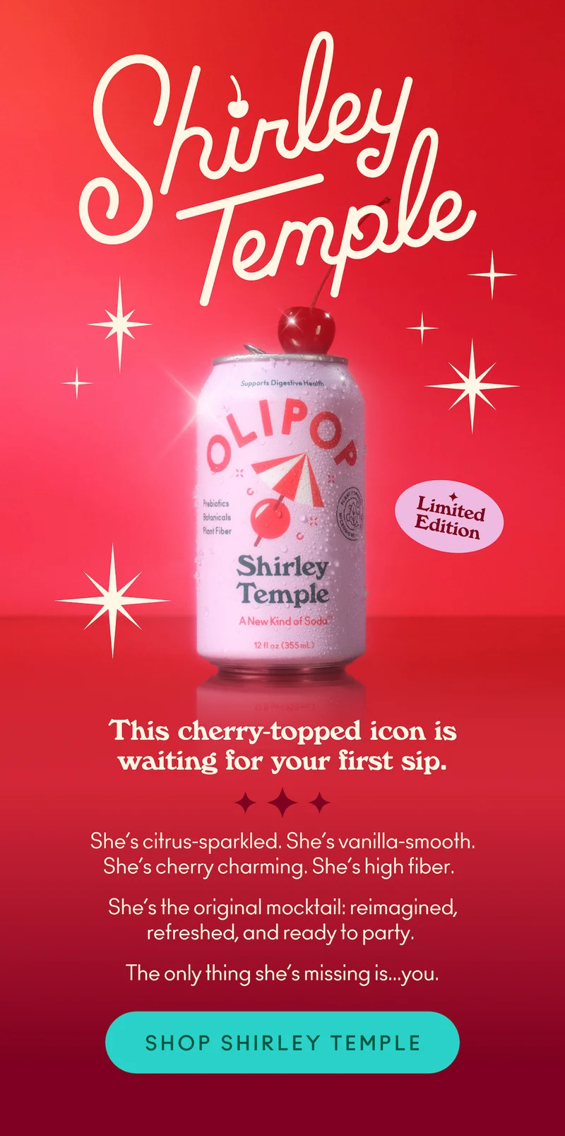 She’s citrus-sparkled. She’s vanilla-smooth. She’s cherry charming. She’s high fiber. She’s the original mocktail: reimagined, refreshed, and ready to party. The only thing she’s missing is... you.