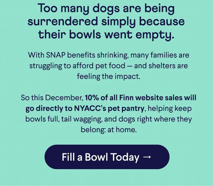 Text: Too many dogs are being surrendered simply because their bowls went empty. With SNAP benefits shrinking, many families are struggling to afford pet food — and shelters are feeling the impact.  So this December, 10% of all Finn website sales will go directly to NYACC’s pet pantry, helping keep bowls full, tail wagging, and dogs right where they belong: at home. CTA: Fill a Bowl Today →