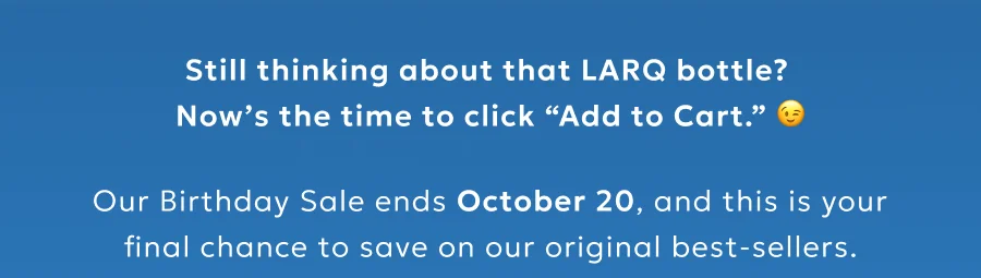 Still thinking about that LARQ bottle? Now’s the time to click “Add to Cart.”  Our Birthday Sale ends October 20, and this is your final chance to save on our original best-sellers.