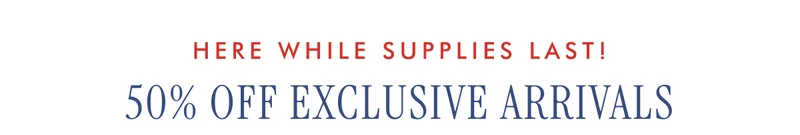 HERE WHILE SUPPLIES LAST! 50% OFF EXCLUSIVE ARRIVALS