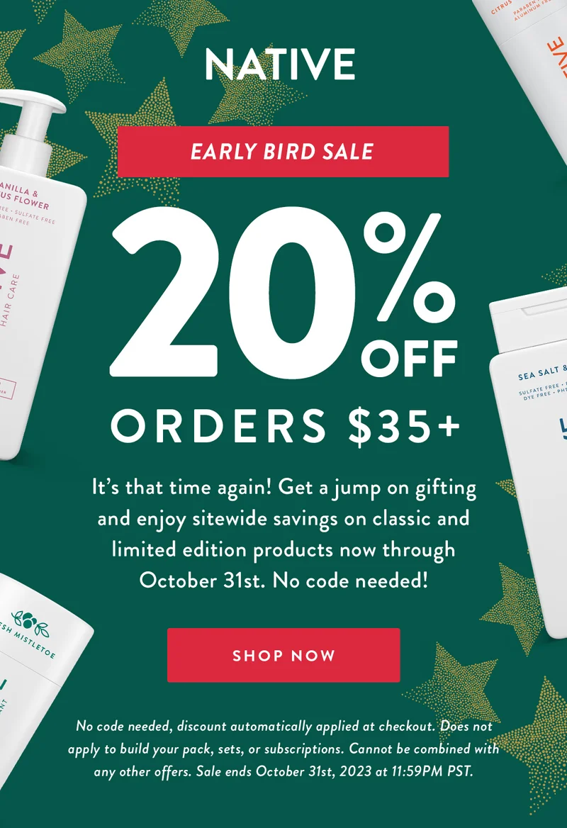NATIVE | Early Bird Sale | 20% OFF ORDERS $35+ | It&rsquo;s that time again! Get a jump on gifting and enjoy sitewide savings on classic and limited edition products now through October 31st. No code needed! | SHOP NOW | No code needed, discount automatically applied at checkout. Does not apply to build your pack, sets, or subscriptions. Cannot be combined with any other offers. Sale ends October 31st, 2023 at 11:59PM PST.