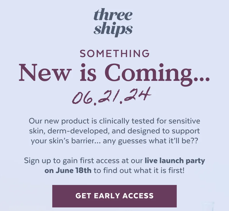 Three Ships. Something New Is Coming. 06.21.24. Our new product is clinically tested for sensitive skin, derm-developed, and designed to support your skin’s barrier… any guesses what it’ll be??  Sign up to gain first access at our live launch party on June 18th to find out what it is first!
