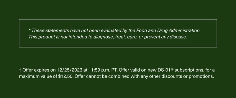 * These statements have not been evaluated by the Food and Drug Administration. This product is not intended to diagnose, treat, cure, or prevent any disease. † Offer expires on 12/25/2023 at 11:59 p.m. PT. Offer valid on new DS-01® subscriptions, for a maximum value of $12.50. Offer cannot be combined with any other discounts or promotions.