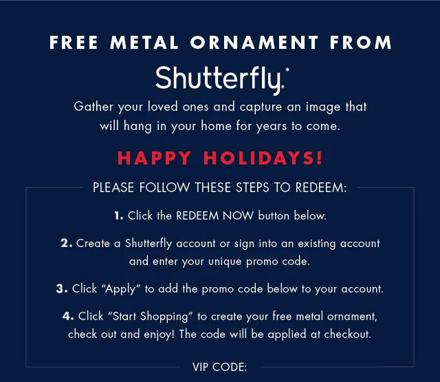Free metal ornament from Shutterfly*                                            Gather your loved ones and capture an image that will hang in your home for years to come.                                            Happy Holidays!                                            Please follw these steos to redeem:                                            1. Click on the REDEEM NOW button below.                                            2. Create a Shutterfly account or sign in to an existing account and enter your unique promo code,                                            3. Click APPLY to add the promo code below to your account.                                  
          4. Click START SHOPPING to create your free metal ornamentm check out and enjoy! The code will be applied at checkout.                                                                                        VIP CODE: