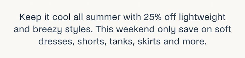 Keep it cool all summer with 25% off lightweight and breezy styles. This weekend only save on soft dresses, shorts, tanks, skirts and more.
