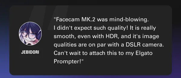 ''Facecam MK.2 was mind-blowing. I didn't expect such quality! It is really smooth, even with HDR, and it's image qualities are on par with a DSLR camera. Can't wait to attach this to my Elgato Prompter!''