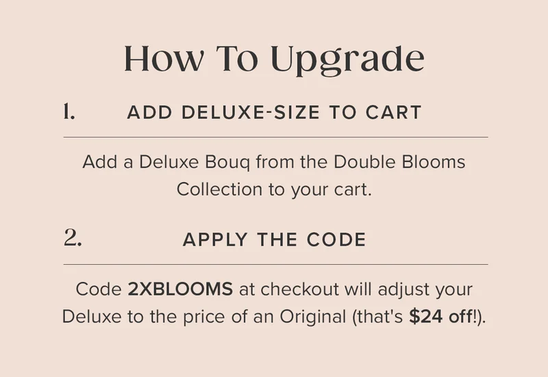 How To Upgrade: 1. Add a Deluxe Bouq from the Double Blooms Collection to your cart. 2. Apply the code: 2XBLOOMS at checkout. This will adjust your Deluxe to the price of an Original (that's $24 off!). How To Upgrade: 1. Add a Deluxe Bouq from the Double Blooms Collection to your cart. 2. Apply the code: 2XBLOOMS at checkout. This will adjust your Deluxe to the price of an Original (that's $24 off!).