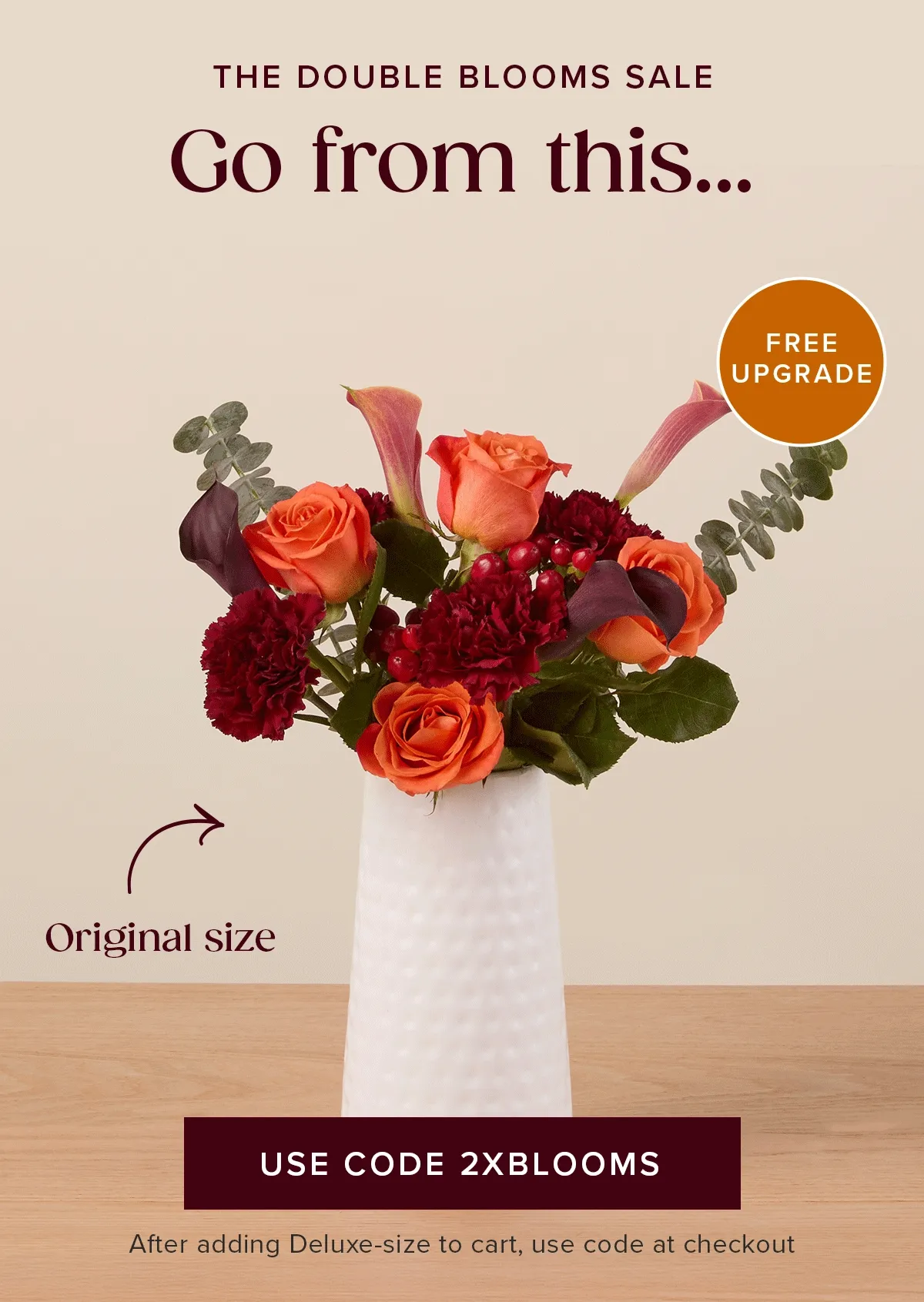 The Double Blooms Sale: Free Upgrade! Go from an original size...to a deluxe size for FREE! Must add a Deluxe-size to cart and use code 2XBLOOMS at checkout The Double Blooms Sale: Free Upgrade! Go from an original size...to a deluxe size for FREE! Must add a Deluxe-size to cart and use code 2XBLOOMS at checkout