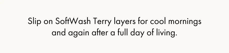 Slip on SoftWash Terry layers for cool mornings and again after a full day of living.