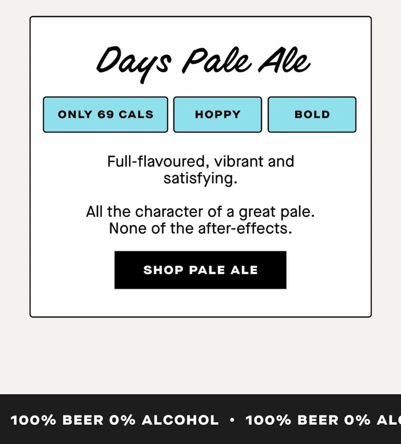 Days Pale Ale  Bold. Hoppy. 69 calories.  Full-flavoured, vibrant and satisfying.  All the character of a great pale. None of the after-effects.