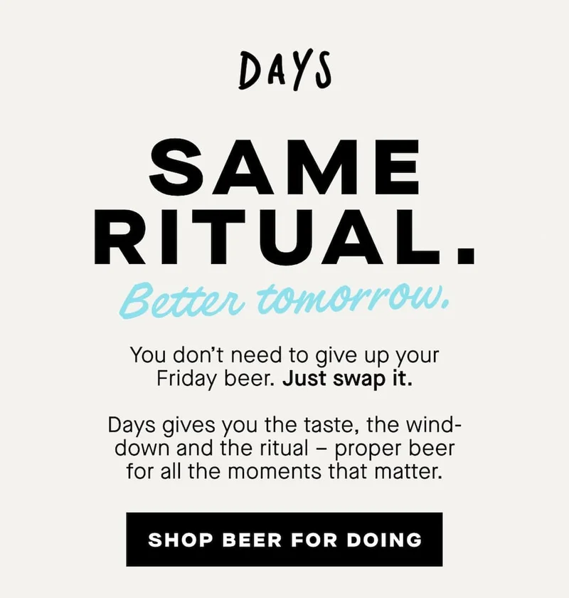 Same ritual. Better tomorrow.  You don’t need to give up your Friday beer.  Just swap it.  Days gives you the taste, the wind-down and the ritual – proper beer for all the moments that matter.