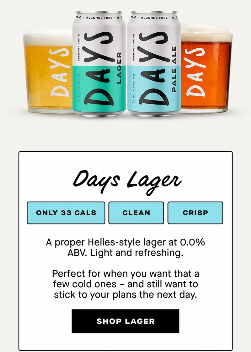 Days Lager  Clean. Crisp. 33 calories.  A proper Helles-style lager at 0.0% ABV. Light and refreshing.  Perfect for when you want that a few cold ones – and still want to stick to your plans the next day.
