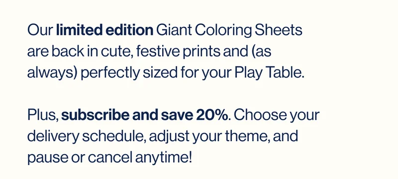 Our limited edition Giant Coloring Sheets are back in cute, festive prints—and (as always) perfectly sized for your Play Table.   Plus, subscribe and save 20%. Choose your delivery schedule, adjust your theme, and pause or cancel anytime!
