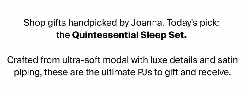 Shop gifts handpicked by Joanna. Today's pick: the Quintessential Sleep Set. Crafted from ultra-soft modal with luxe details and satin piping, these are the ultimate PJs to gift and receive.
