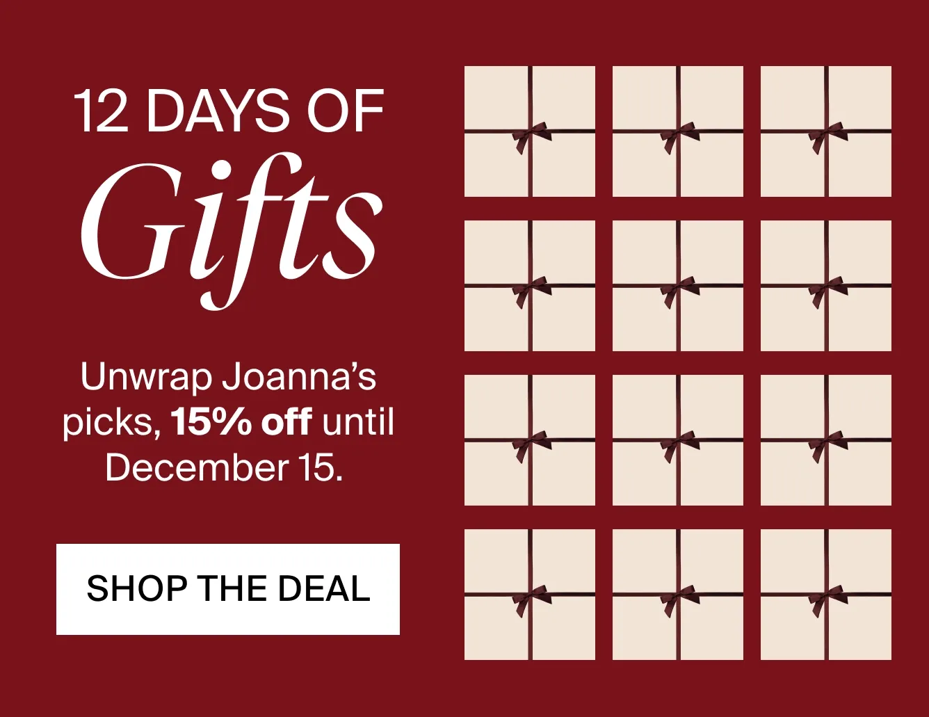 12 DAYS OF GIFTS. Unwrap Joanna's picks, 15% off until December 15. SHOP THE DEAL