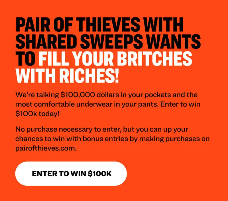 Pair of Thieves with Shared Sweeps wants to fill your britches with riches!&nbsp;&nbsp; We’re talking $100,000 dollars in your pockets and the most comfortable underwear in your pants. Enter to win $100k today!&nbsp; No purchase necessary to enter, but you can up your chances to win with bonus entries by making purchases on pairofthieves.com.&nbsp;  Enter to Win $100k
