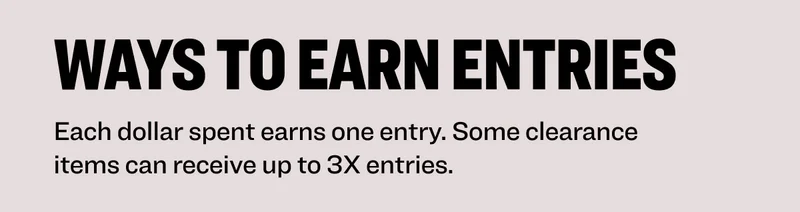 ways to earn entries Each dollar spent earns one entry. Some clearance items can receive up to 3x entries.