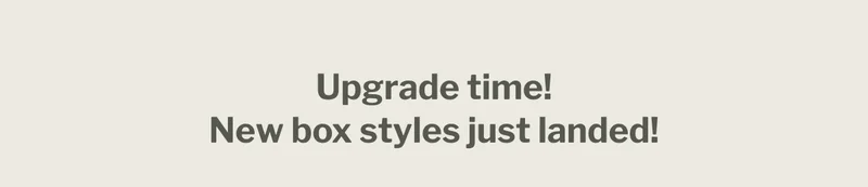 Upgrade time! New box styles just landed! Upgrade time! New box styles just landed!