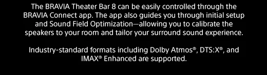 The BRAVIA Theater Bar 8 can be easily controlled through the BRAVIA Connect app. The app also guides you through initial setup and Sound Field Optimization—allowing you to calibrate the speakers to your room and tailor your surround sound experience. | Industry-standard formats including Dolby Atmos®, DTS:X®, and IMAX® Enhanced are supported.