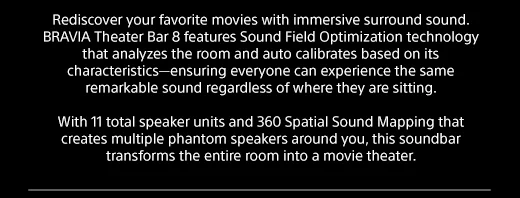 Rediscover your favorite movies with immersive surround sound. BRAVIA Theater Bar 8 features Sound Field Optimization technology that analyzes the room and auto calibrates based on its characteristics—ensuring everyone can experience the same remarkable sound regardless of where they are sitting. | With 11 total speaker units and 360 Spatial Sound Mapping that creates multiple phantom speakers around you, this soundbar transforms the entire room into a movie theater.