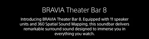 BRAVIA Theater Bar 8 | Introducing BRAVIA Theater Bar 8. Equipped with 11 speaker units and 360 Spatial Sound Mapping, this soundbar delivers remarkable surround sound designed to immerse you in everything you watch.