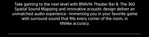 Take gaming to the next level with BRAVIA Theater Bar 8. The 360 Spatial Sound Mapping and innovative acoustic design deliver an unmatched audio experience—immersing you in your favorite game with surround sound that fills every corner of the room, in lifelike accuracy.