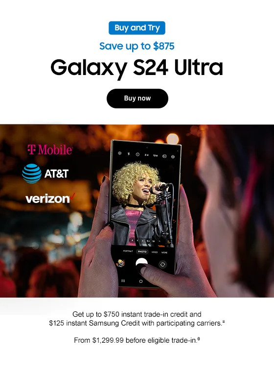 Buy and Try Save up to $875 Galaxy S24 Ultra Use same image used in live promo, including carrier logos Get up to $750 instant trade-in credit and $125 instant Samsung Credit with participating carriers.≡ From $1,299.99 before eligible trade-in.θ Buy now