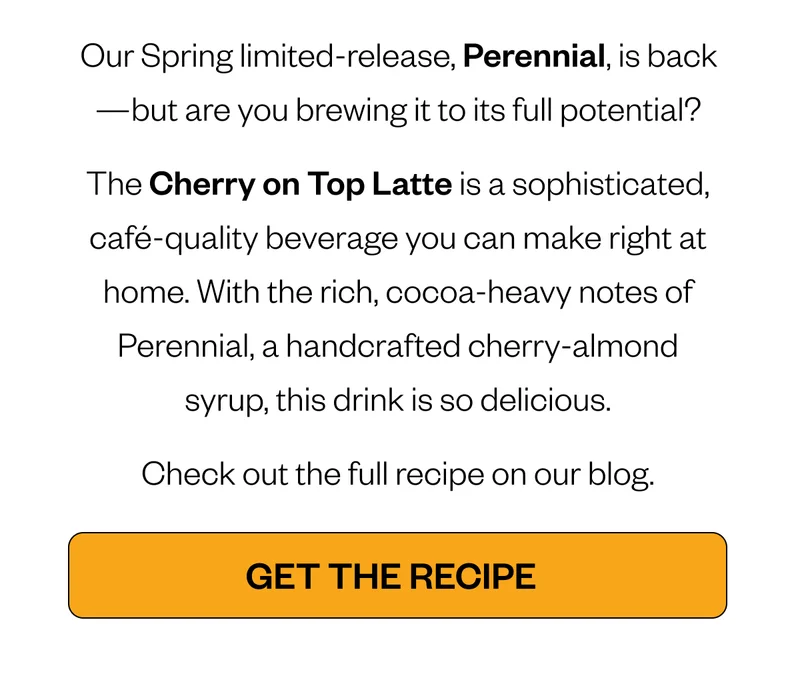 Our Spring limited-release, Perennial, is back—but are you brewing it to its full potential? The Cherry on Top Latte is a sophisticated, café-quality beverage you can make right at home. With the rich, cocoa-heavy notes of Perennial, a handcrafted cherry-almond syrup, this drink is so delicious. Check out the full recipe on our blog. CTA: GET THE RECIPE Our Spring limited-release, Perennial, is back—but are you brewing it to its full potential? The Cherry on Top Latte is a sophisticated, café-quality beverage you can make right at home. With the rich, cocoa-heavy notes of Perennial, a handcrafted cherry-almond syrup, this drink is so delicious. Check out the full recipe on our blog. CTA: GET THE RECIPE