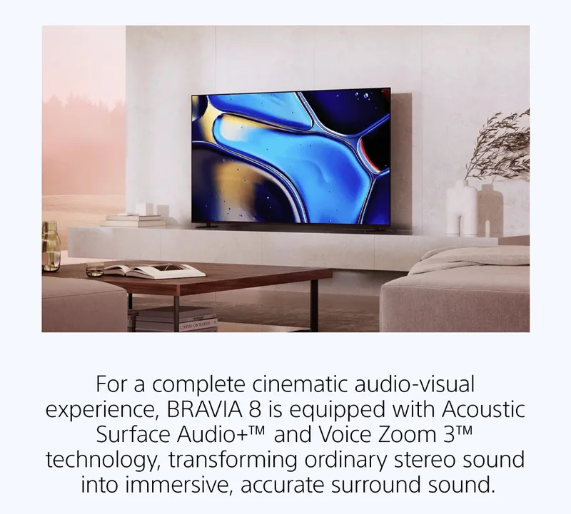 For a complete cinematic audio-visual experience, BRAVIA 8 is equipped with Acoustic Surface Audio+™ and Voice Zoom 3™ technology, transforming ordinary stereo sound into immersive, accurate surround sound.