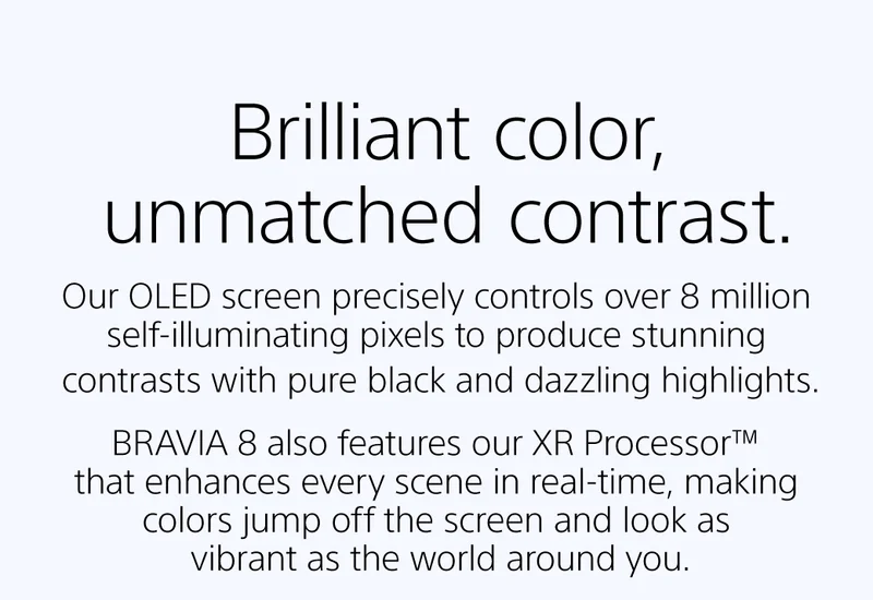 BRilliant color, unmatched contrast | Our OLED screen precisely controls over 8 million self-illuminating pixels to produce stunning contrasts with pure black and dazzling highlights. |  BRAVIA 8 also features our XR Processor™ that enhances every scene in real-time, making colors jump off the screen and look as vibrant as the world around you.