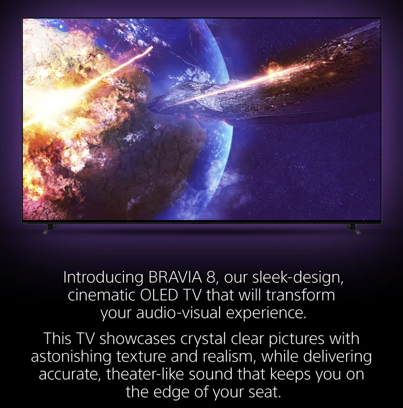 Introducing BRAVIA 8, our sleek-design, cinematic OLED TV that will transform your audio-visual experience. |  This TV showcases crystal clear pictures with astonishing texture and realism, while delivering accurate, theater-like sound that keeps you on the edge of your seat.