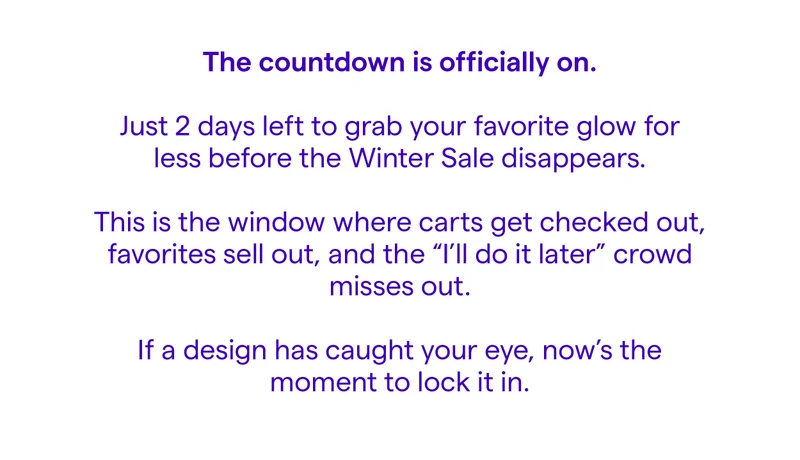 The countdown is officially on. Just 2 days left to grab your favorite glow for less before the Winter Sale disappears. This is the window where carts get checked out, favorites sell out, and the "I'll do it later" crowd misses out. If a design has caught your eye, now's the moment to lock it in.