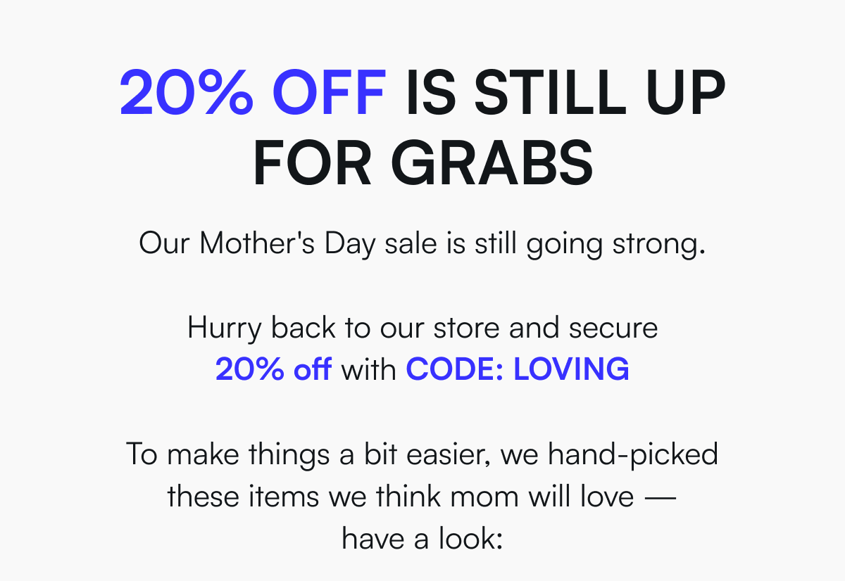 20% off is still up for grabs - Our Mother's Day sale is still going strong.   Hurry back to our store and secure 20% off with CODE: LOVING  To make things a bit easier, we hand-picked these items we think mom will love — have a look:
