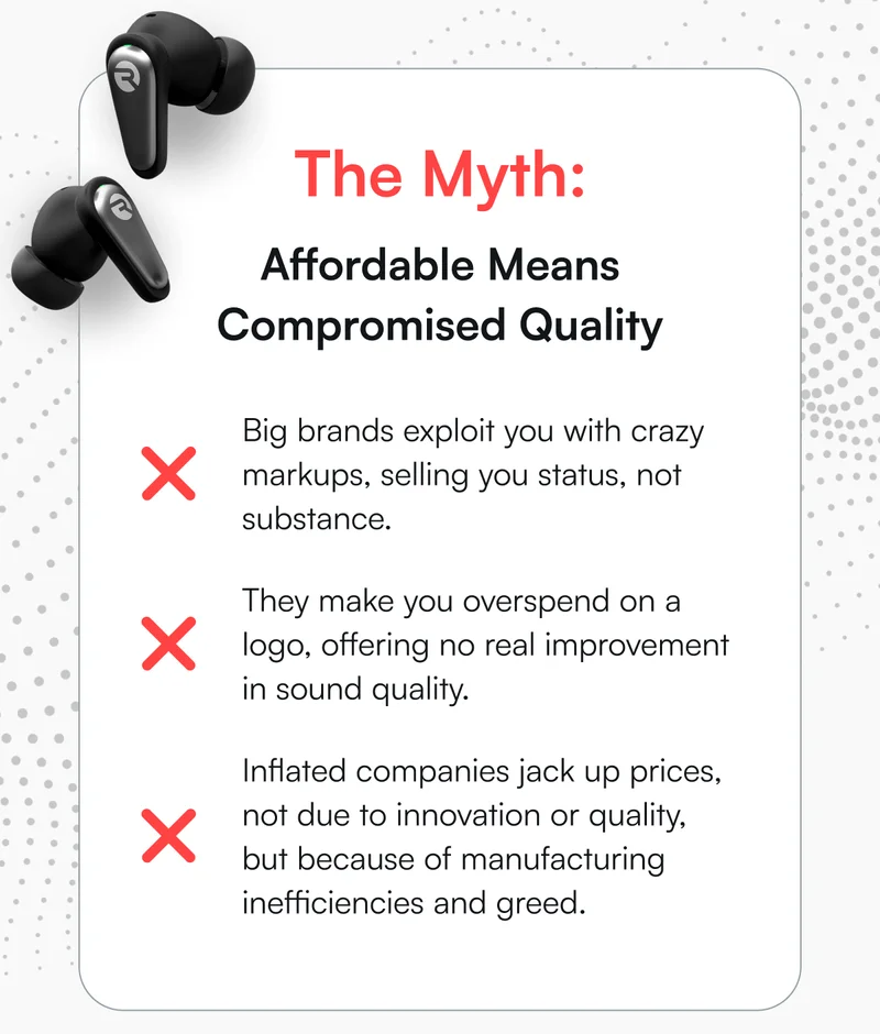The Myth: Affordable Means Compromised Quality | ❌ Big brands exploit you with crazy markups, selling you status, not substance. ❌ They make you overspend on a logo, offering no real improvement in sound quality. ❌ Inflated companies jack up prices, not due to innovation or quality, but because of manufacturing inefficiencies and greed.