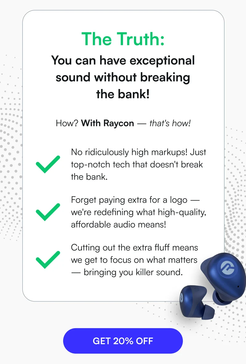 The Truth: You can have exceptional sound without breaking the bank! How? With Raycon — that's how! ✅ No ridiculously high markups! Just top-notch tech that doesn't break the bank. ✅ Forget paying extra for a logo — we're redefining what high-quality, affordable audio means! ✅️ Cutting out the extra fluff means we get to focus on what matters — bringing you killer sound. [ GET 20% OFF ]