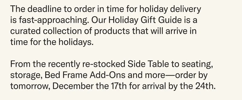 The deadline to order in time for holiday delivery  is fast-approaching. Our Holiday Gift Guide is a curated collection of products that will arrive in time for the holidays.  From the recently re-stocked Side Table to seating, storage, Bed Frame Add-Ons and more—order by December 17th for arrival by the 24th.