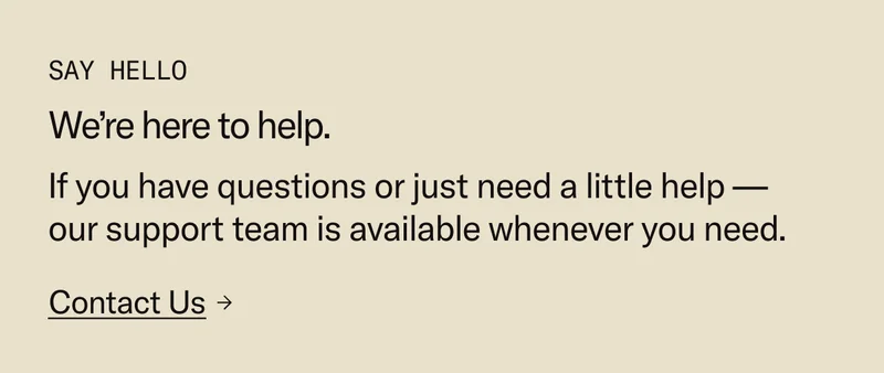 Contact Us: We're here to help. If you have questions about your order or just need a little help—our support team is available whenever you need.