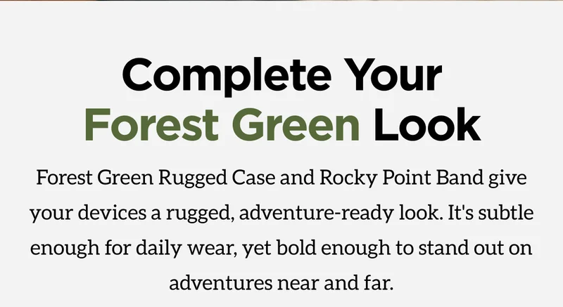 Complete Your Forest Green Look. Forest Green Rugged Case and Rocky Point Band give your devices a rugged, adventure-ready look. It's subtle enough for daily wear, yet bold enough to stand out on adventures near and far. Shop Now.